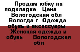 Продам юбку на подкладке › Цена ­ 400 - Вологодская обл., Вологда г. Одежда, обувь и аксессуары » Женская одежда и обувь   . Вологодская обл.